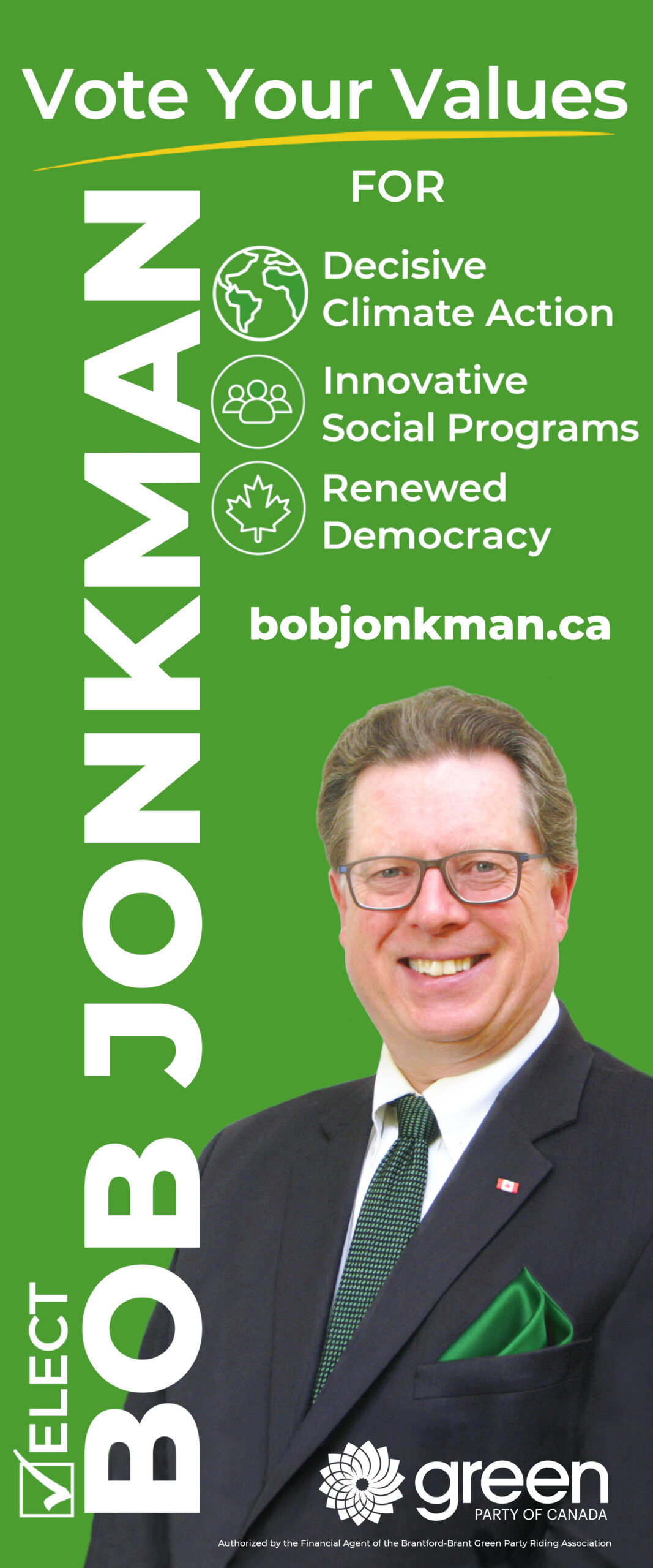 [Image: Bob Jonkman Candidate photo] Vote Your Values -90° TEXT [check mark in a box] ELECT BOB JONKMAN FOR [globe icon] Decisive Climate Action [people icon] Innovative Social Programs [maple leaf icon] Renewed Democracy bobjonkman.ca [logo] green PARTY OF CANADA Authorized by the Official Agent of the Bob Jonkman GPC campaign